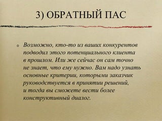 3) ОБРАТНЫЙ ПАС Возможно, кто-то из ваших конкурентов подводил этого потенциального клиента в прошлом. Или же сейчас он сам точно не знает, что ему нужно. Вам надо узнать основные критерии, которыми заказчик руководствуется в принятии решений, и тогда вы сможете вести более конструктивный диалог.  