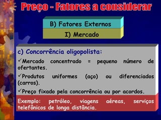 B) Fatores Externos
                  I) Mercado

c) Concorrência oligopolista:
Mercado concentrado      =   pequeno    número   de
ofertantes.
Produtos    uniformes   (aço)    ou    diferenciados
(carros).
Preço fixado pela concorrência ou por acordos.
Exemplo: petróleo, viagens        aéreas,    serviços
telefônicos de longa distância.
 