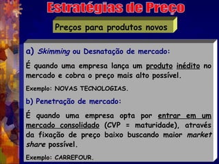 Preços para produtos novos

a) Skimming ou Desnatação de mercado:
É quando uma empresa lança um produto inédito no
mercado e cobra o preço mais alto possível.
Exemplo: NOVAS TECNOLOGIAS. 

b) Penetração de mercado:
É quando uma empresa opta por entrar em um
mercado consolidado (CVP = maturidade), através
da fixação de preço baixo buscando maior market
share possível.
Exemplo: CARREFOUR.
 