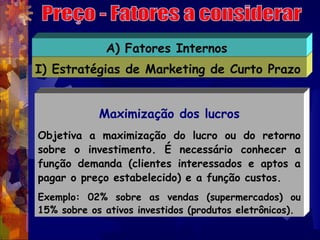 A) Fatores Internos
I) Estratégias de Marketing de Curto Prazo


            Maximização dos lucros
Objetiva a maximização do lucro ou do retorno
sobre o investimento. É necessário conhecer a
função demanda (clientes interessados e aptos a
pagar o preço estabelecido) e a função custos.
Exemplo: 02% sobre as vendas (supermercados) ou
15% sobre os ativos investidos (produtos eletrônicos).
 