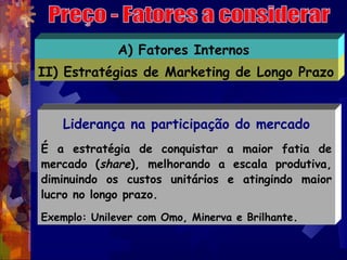 A) Fatores Internos
II) Estratégias de Marketing de Longo Prazo


    Liderança na participação do mercado
É a estratégia de conquistar a maior fatia de
mercado (share), melhorando a escala produtiva,
diminuindo os custos unitários e atingindo maior
lucro no longo prazo.
Exemplo: Unilever com Omo, Minerva e Brilhante.
 