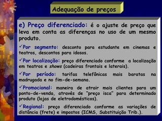 Adequação de preços

e) Preço diferenciado: é o ajuste de preço que
leva em conta as diferenças no uso de um mesmo
produto...