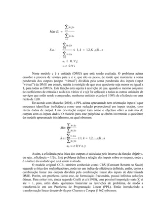 s

                                     ∑u y
                                     j =1
                                               j        jc

                     Max Ec =         m

                                     ∑v x
                                     i =1
                                               i        ic


                                 s

                                ∑u y
                                j =1
                                           j   jk

                     S.a.:       m
                                                        ≤ 1, k = 1,2,Κ , c,Κ , n
                                ∑v x
                                i =1
                                           i   ik


                                uj ≥ 0 , ∀ j,
                                vi ≥ 0 ,∀ i

        Neste modelo c é a unidade (DMU) que está sendo avaliada. O problema acima
envolve a procura de valores para u e v, que são os pesos, de modo que maximize a soma
ponderada dos outputs (output “virtual”) dividida pela soma ponderada dos inputs (input
“virtual”) da DMU em estudo, sujeita à restrição de que esse quociente seja menor ou igual a
1, para todas as DMUs. Esta função está sujeita à restrição de que, quando o mesmo conjunto
de coeficientes de entrada e saída (os vários vi e uj) for aplicado a todas as outras unidades de
serviços que estão sendo comparadas, nenhuma unidade excederá 100% de eficiência ou uma
razão de 1,00.
        De acordo com Macedo (2004), o PPL acima apresentado tem orientação input (I) que
procurara identificar ineficiência como uma redução proporcional em inputs usados, com
níveis dados de output. Uma orientação output teria como o objetivo obter o máximo de
outputs com os inputs dados. O modelo para este propósito se obtém invertendo o quociente
do modelo apresentado inicialmente, na qual obtemos:


                              Min
                                    ∑v x            i        ic


                                    ∑u y            j        jc



                              S.a.:
                                    ∑v x           i         ik
                                                                  ≥ 1, k = 1,2, ..., c,Κ , n
                                    ∑u y            j        jk

                                       uj, vi ≥ 0 ,∀ x, y

        Assim, a eficiência pela ótica dos outputs é calculada pelo inverso da função objetivo,
ou seja , eficiência = 1/Ec. Este problema define a relação dos inputs sobre os outputs, onde c
é o índice da unidade que está sendo avaliada.
        O modelo original CCR, também conhecido como CRS (Constant Returns to Scale)
segundo a ótica dos multiplicadores, pode ter um índice de eficiência definido, então, como a
combinação linear dos outputs dividida pela combinação linear dos inputs de determinada
DMU. Porém, um problema como este, de formulação fracionária, possui infinitas soluções
ótimas. Para evitar isto, ainda segundo Coelli et al (1998), uma possível imposição seria ∑ vi
xic = 1, pois, além disto, queremos linearizar as restrições do problema, de modo a
transformá-lo em um Problema de Programação Linear (PPL). Então introduzindo a
transformação linear desenvolvida por Charnes e Cooper (1962) obtemos:
 