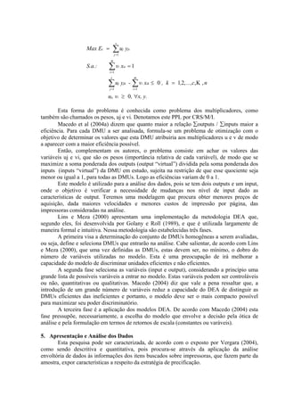 s
                   Max Ec =        ∑u
                                   j =1
                                             j   yjc

                              m
                   S.a.:     ∑v
                              i =1
                                         i   xic = 1
                               s                       m

                             ∑u
                              j =1
                                         j   yjk -     ∑v
                                                       i =1
                                                              i   xik ≤ 0 , k = 1,2, ...,c,Κ , n

                             uj, vi ≥ 0, ∀x, y.

        Esta forma do problema é conhecida como problema dos multiplicadores, como
também são chamados os pesos, uj e vi. Denotamos este PPL por CRS/M/I.
        Macedo et al (2004a) dizem que quanto maior a relação ∑outputs / ∑inputs maior a
eficiência. Para cada DMU a ser analisada, formula-se um problema de otimização com o
objetivo de determinar os valores que esta DMU atribuiria aos multiplicadores u e v de modo
a aparecer com a maior eficiência possível.
        Então, complementam os autores, o problema consiste em achar os valores das
variáveis uj e vi, que são os pesos (importância relativa de cada variável), de modo que se
maximize a soma ponderada dos outputs (output “virtual”) dividida pela soma ponderada dos
inputs (inputs “virtual”) da DMU em estudo, sujeita na restrição de que esse quociente seja
menor ou igual a 1, para todas as DMUs. Logo as eficiências variam de 0 a 1.
        Este modelo é utilizado para a análise dos dados, pois se tem dois outputs e um input,
onde o objetivo é verificar a necessidade de mudanças nos nível de input dado as
características de output. Teremos uma modelagem que procura obter menores preços de
aquisição, dada maiores velocidades e menores custos de impressão por página, das
impressoras consideradas na análise.
        Lins e Meza (2000) apresentam uma implementação da metodologia DEA que,
segundo eles, foi desenvolvida por Golany e Roll (1989), e que é utilizada largamente de
maneira formal e intuitiva. Nessa metodologia são estabelecidas três fases.
        A primeira visa a determinação do conjunto de DMUs homogêneas a serem avaliadas,
ou seja, define e seleciona DMUs que entrarão na análise. Cabe salientar, de acordo com Lins
e Meza (2000), que uma vez definidas as DMUs, estas devem ser, no mínimo, o dobro do
número de variáveis utilizadas no modelo. Esta é uma preocupação de irá melhorar a
capacidade do modelo de discriminar unidades eficientes e não eficientes.
        A segunda fase seleciona as variáveis (input e output), considerando a princípio uma
grande lista de possíveis variáveis a entrar no modelo. Estas variáveis podem ser controláveis
ou não, quantitativas ou qualitativas. Macedo (2004) diz que vale a pena ressaltar que, a
introdução de um grande número de variáveis reduz a capacidade do DEA de distinguir as
DMUs eficientes das ineficientes e portanto, o modelo deve ser o mais compacto possível
para maximizar seu poder discriminatório.
        A terceira fase é a aplicação dos modelos DEA. De acordo com Macedo (2004) esta
fase pressupõe, necessariamente, a escolha do modelo que envolve a decisão pela ótica de
análise e pela formulação em termos de retornos de escala (constantes ou varáveis).

5. Apresentação e Análise dos Dados
       Esta pesquisa pode ser caracterizada, de acordo com o exposto por Vergara (2004),
como sendo descritiva e quantitativa, pois procura-se através da aplicação da análise
envoltória de dados às informações dos itens buscados sobre impressoras, que fazem parte da
amostra, expor características a respeito da estratégia de precificação.
 