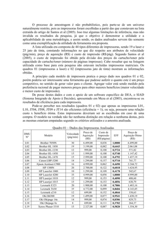 O processo de amostragem é não probabilístico, pois parte-se de um universo
naturalmente restrito, pois as impressoras foram escolhidas a partir das que constavam na lista
extraída do artigo de Santos et al (2005). Isso traz algumas limitações de inferência, mas não
invalida os resultados da pesquisa, já que o objetivo é demonstrar a utilidade e a
aplicabilidade de uma metodologia, e assim sendo, os dados analisados servem tão somente
como uma exemplificação da utilidade da ferramenta ora proposta.
        A lista utilizada era composta de 44 tipos diferentes de impressoras, sendo 19 a laser e
25 jato de tinta, constando informações no que diz respeito aos atributos de velocidade
(pág/min), preço de aquisição (R$) e custo de impressão (R$/pág). Segundo Santos et al
(2005), o custo de impressão foi obtido pela divisão dos preços do cartucho/toner pela
capacidade do cartucho/toner (número de páginas impressas). Cabe ressaltar que na listagem
utilizada como base para esta pesquisa não estavam incluídas impressoras matriciais. Os
quadros 01 (impressoras a laser) e 02 (impressoras jato de tinta) mostram as informações
obtidas.
        A princípio cada modelo de impressora pratica o preço dado nos quadros 01 e 02,
porém poderia ser interessante uma ferramenta que pudesse auferir o quanto este é um preço
competitivo, no sentido de gerar valor para o cliente. Agregar valor está sendo medido pela
preferência racional de pagar menores preços para obter maiores benefícios (maior velocidade
e menor custo de impressão).
        De posse destes dados e com o apoio de um software específico de DEA, o SIAD
(Sistema Integrado de Apoio à Decisão), apresentado em Meza et al (2003), encontrou-se os
resultados de eficiência para cada impressora.
        Pode-se perceber nos resultados (quadros 01 e 02) que apenas as impressoras L01,
L10, JT04, JT08, JT09 e JT14 são eficientes (eficiência = 1), ou seja, possuem uma relação
custo x benefício ótima. Estas impressoras deveriam ser as escolhidas em caso de uma
compra. O modelo na verdade não faz nenhuma distinção em relação a nenhuma destas, pois
as mesmas estariam empatadas segundo os critérios utilizados e a amostra analisada.

                          Quadro 01 – Dados das Impressoras Analisadas
                                                 Preco de      Custo de                Preço de
 DMU                                Velocidade
                 Modelo                          Aquisição    Impressão     EFF     Aquisição Ótimo
  Nº                                (pág/min)
                                                   (R$)      (R$/página)                 (R$)
 L01          Brother 7050N            30        6.499,00      0,038       1,0000      6.499,00
 L02         Brother HL 1850           19        3.199,00      0,082       0,6443      2.061,08
 L03         Brother HL-1230           12         999,00       0,100       0,5724       571,82
 L04         Brother HL-1450           15        1.999,00      0,100       0,5740      1.147,42
 L05         Brother HL-1470           15        2.999,00      0,100       0,4792      1.437,19
 L06        Canon LBP-3200             18        1.299,00      0,157       0,5710       741,77
 L07       Epson Aculaser C900         16        4.999,00      0,062       0,4490      2.244,72
 L08            HP 1300N               20        2.700,00      0,122       0,6018      1.624,95
 L09        HP LaserJet 1000           10        1.299,00      0,109       0,4178       542,67
 L10        HP LaserJet 4200           35        4.999,00      0,058       1,0000      4.999,00
 L11        HP Laserjet 1010           12         999,00       0,153       0,4090       408,60
 L12        HP Laserjet 1015           15        1.299,00      0,153       0,4856       630,79
 L13          Lexmark E323             20        1.900,00      0,100       0,7806      1.483,16
 L14          Lexmark T630             35        4.772,00      0,099       0,8684      4.143,85
 L15          Lexmark e210             12         699,00       0,152       0,4844       338,63
 L16            Oki B4300              19        1.499,00      0,077       0,9541      1.430,19
 L17         Oki Okipage 14e           14         999,00       0,074       0,8306       829,73
 L18         Oki Okipage 8z             8         699,00       0,111       0,3782       264,37
 L19        Xerox Phaser 3310          15        2.327,00      0,087       0,5820      1.354,30
 