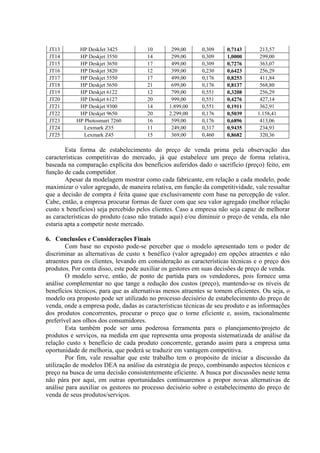 JT13       HP DeskJet 3425            10       299,00      0,309    0,7143       213,57
 JT14       HP Deskjet 3550            14       299,00      0,309    1,0000       299,00
 JT15       HP Deskjet 3650            17       499,00      0,309    0,7276       363,07
 JT16       HP Deskjet 3820            12       399,00      0,230    0,6423       256,29
 JT17       HP Deskjet 5550            17       499,00      0,176    0,8253       411,84
 JT18       HP Deskjet 5650            21       699,00      0,176    0,8137       568,80
 JT19       HP Deskjet 6122            12       799,00      0,551    0,3208       256,29
 JT20       HP Deskjet 6127            20       999,00      0,551    0,4276       427,14
 JT21       HP Deskjet 9300            14      1.899,00     0,551    0,1911       362,91
 JT22       HP Deskjet 9650            20      2.299,00     0,176    0,5039      1.158,41
 JT23      HP Photosmart 7260          16       599,00      0,176    0,6896       413,06
 JT24         Lexmark Z35              11       249,00      0,317    0,9435       234,93
 JT25         Lexmark Z45              15       369,00      0,460    0,8682       320,36

        Esta forma de estabelecimento do preço de venda prima pela observação das
características competitivas do mercado, já que estabelece um preço de forma relativa,
baseada na comparação explícita dos benefícios auferidos dado o sacrifício (preço) feito, em
função de cada competidor.
        Apesar da modelagem mostrar como cada fabricante, em relação a cada modelo, pode
maximizar o valor agregado, de maneira relativa, em função da competitividade, vale ressaltar
que a decisão de compra é feita quase que exclusivamente com base na percepção de valor.
Cabe, então, a empresa procurar formas de fazer com que seu valor agregado (melhor relação
custo x benefícios) seja percebido pelos clientes. Caso a empresa não seja capaz de melhorar
as características do produto (caso não tratado aqui) e/ou diminuir o preço de venda, ela não
estaria apta a competir neste mercado.

6. Conclusões e Considerações Finais
        Com base no exposto pode-se perceber que o modelo apresentado tem o poder de
discriminar as alternativas de custo x benéfico (valor agregado) em opções atraentes e não
atraentes para os clientes, levando em consideração as características técnicas e o preço dos
produtos. Por conta disso, este pode auxiliar os gestores em suas decisões de preço de venda.
        O modelo serve, então, de ponto de partida para os vendedores, pois fornece uma
análise complementar no que tange a redução dos custos (preço), mantendo-se os níveis de
benefícios técnicos, para que as alternativas menos atraentes se tornem eficientes. Ou seja, o
modelo ora proposto pode ser utilizado no processo decisório de estabelecimento do preço de
venda, onde a empresa pode, dadas as características técnicas de seu produto e as informações
dos produtos concorrentes, procurar o preço que o torne eficiente e, assim, racionalmente
preferível aos olhos dos consumidores.
        Esta também pode ser uma poderosa ferramenta para o planejamento/projeto de
produtos e serviços, na medida em que representa uma proposta sistematizada de análise da
relação custo x benefício de cada produto concorrente, gerando assim para a empresa uma
oportunidade de melhoria, que poderá se traduzir em vantagem competitiva.
        Por fim, vale ressaltar que este trabalho tem o propósito de iniciar a discussão da
utilização de modelos DEA na análise da estratégia de preço, combinando aspectos técnicos e
preço na busca de uma decisão consistentemente eficiente. A busca por discussões neste tema
não pára por aqui, em outras oportunidades continuaremos a propor novas alternativas de
análise para auxiliar os gestores no processo decisório sobre o estabelecimento do preço de
venda de seus produtos/serviços.
 