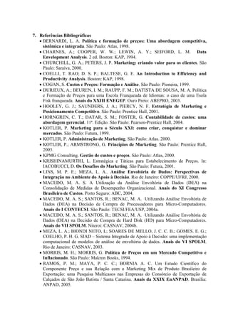 7. Referências Bibliográficas
   • BERNARDI, L. A. Política e formação de preços: Uma abordagem competitiva,
     sistêmica e integrada. São Paulo: Atlas, 1998.
   • CHARNES, A.; COOPER, W. W.; LEWIN, A. Y.; SEIFORD, L. M. Data
     Envelopment Analysis. 2 ed. Boston: KAP, 1994.
   • CHURCHILL, G. A.; PETERS, J. P. Marketing: criando valor para os clientes. São
     Paulo: Saraiva, 2000.
   • COELLI, T. RAO; D. S. P.; BALTESE, G. E. An Introduction to Efficiency and
     Productivity Analysis. Boston: KAP, 1998.
   • COGAN, S. Custos e Preços: Formação e Análise. São Paulo: Pioneira, 1999.
   • DURIEUX, A.; BEUREN, I. M.; RAUPP, F. M.; BATISTA DE SOUSA, M. A. Política
     e Formação de Preços para uma Escola Franqueada de Idiomas: o caso de uma Esola
     Fisk franqueada. Anais do XXIII ENEGEP. Ouro Preto: ABEPRO, 2003.
   • HOOLEY, G. J.; SAUNDERS, J. A.; PIERCY, N. F. Estratégia de Marketing e
     Posicionamento Competitivo. São Paulo: Prentice Hall, 2001.
   • HORNGREN, C. T.; DATAR, S. M.; FOSTER, G. Contabilidade de custos: uma
     abordagem gerencial. 11ª. Edição. São Paulo: Pearson-Prentice Hall, 2004.
   • KOTLER, P. Marketing para o Século XXI: como criar, conquistar e dominar
     mercados. São Paulo: Futura, 1999.
   • KOTLER, P. Administração de Marketing. São Paulo: Atlas. 2000.
   • KOTLER, P.; ARMSTRONG, G. Princípios de Marketing. São Paulo: Prentice Hall,
     2003.
   • KPMG Consulting. Gestão de custos e preços. São Paulo: Atlas, 2000.
   • KRISHINAMURTHI, L. Estratégica e Táticas para Estabelecimento de Preços. In:
     IACOBUCCI, D. Os Desafios do Marketing. São Paulo: Futura, 2001.
   • LINS, M. P. E.; MEZA, L. A.. Análise Envoltória de Dados: Perspectivas de
     Integração no Ambiente do Apoio à Decisão. Rio de Janeiro: COPPE/UFRJ, 2000.
   • MACEDO, M. A. S. A Utilização da Análise Envoltória de Dados (DEA) na
     Consolidação de Medidas de Desempenho Organizacional. Anais do XI Congresso
     Brasileiro de Custos. Porto Seguro: ABC, 2004.
   • MACEDO, M. A. S.; SANTOS, R.; BENAC, M. A. Utilizando Análise Envoltória de
     Dados (DEA) na Decisão de Compra de Processadores para Micro-Computadores.
     Anais do I CONTECSI. São Paulo: TECSI/FEA/USP, 2004a.
   • MACEDO, M. A. S.; SANTOS, R.; BENAC, M. A. Utilizando Análise Envoltória de
     Dados (DEA) na Decisão de Compra de Hard Disk (HD) para Micro-Computadores.
     Anais do VII SPOLM. Niteroi: CASNAV, 2004b.
   • MEZA, L. A.; BIONDI NETO, L; SOARES DE MELLO, J. C. C. B.; GOMES. E. G.;
     COELHO, P. H. G. SIAD – Sistema Integrado de Apoio à Decisão: uma implementação
     computacional de modelos de análise de envoltória de dados. Anais do VI SPOLM.
     Rio de Janeiro: CASNAV, 2003.
   • MORRIS, M. H.; MORRIS, G. Política de Preços em um Mercado Competitivo e
     Inflacionado. São Paulo: Makron Books, 1994.
   • RAMOS, P. M.; MAYA, P. C. C.; BORNIA A. C. Um Estudo Científico do
     Componente Preço e sua Relação com o Marketing Mix de Produto Brasileiro de
     Exportação: uma Pesquisa Multicasos nas Empresas do Consórcio de Exportação de
     Calçados de São João Batista / Santa Catarina. Anais da XXIX EnANPAD. Brasília:
     ANPAD, 2005.
 
