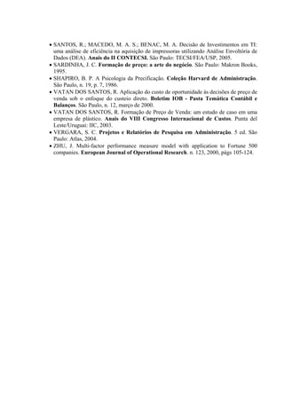 • SANTOS, R.; MACEDO, M. A. S.; BENAC, M. A. Decisão de Investimentos em TI:
  uma análise de eficiência na aquisição de impressoras utilizando Análise Envoltória de
  Dados (DEA). Anais do II CONTECSI. São Paulo: TECSI/FEA/USP, 2005.
• SARDINHA, J. C. Formação de preço: a arte do negócio. São Paulo: Makron Books,
  1995.
• SHAPIRO, B. P. A Psicologia da Precificação. Coleção Harvard de Administração.
  São Paulo, n. 19, p. 7, 1986.
• VATAN DOS SANTOS, R. Aplicação do custo de oportunidade às decisões de preço de
  venda sob o enfoque do custeio direto. Boletim IOB - Pasta Temática Contábil e
  Balanços. São Paulo, n. 12, março de 2000.
• VATAN DOS SANTOS, R. Formação de Preço de Venda: um estudo de caso em uma
  empresa de plástico. Anais do VIII Congresso Internacional de Custos. Punta del
  Leste/Uruguai: IIC, 2003.
• VERGARA, S. C. Projetos e Relatórios de Pesquisa em Administração. 5 ed. São
  Paulo: Atlas, 2004.
• ZHU, J. Multi-factor performance measure model with application to Fortune 500
  companies. European Journal of Operational Research. n. 123, 2000, págs 105-124.
 