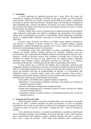 1. Introdução
        A teoria tradicional de marketing preconiza que o preço difere dos outros três
elementos do composto de marketing no sentido em que gera receita e os outros gerariam
custos (Kotler, 1999:129). Isso ressalta, conforme destaca Ramos et al (2005), a importância
da tomada de decisão correta envolvendo o elemento preço e da utilização de estratégias de
preço adequadas para o alcance dos objetivos da empresa. Os autores terminam enfatizando
que a maneira mais rápida e mais eficaz para que uma empresa maximize seu lucro é começar
fixando o preço corretamente.
        Contudo, estudos mais recentes evidenciam que as práticas de preço de uma empresa
estão diretamente relacionadas com objetivos estratégicos das organizações. Essas práticas
podem gerar ou participação de mercado ou lucratividade, objetos mutuamente excludentes
devido à competitividade atualmente observada em diversos mercados (Krishnamurthi,
2001:302).
        O cenário atual, de acordo com Ramos et al (2005), requer empresas competitivas,
com políticas e estratégias de preços levando em conta os negócios globais, exigindo
planejamento e gerência adequados para operarem com os altos custos e riscos inerentes ao
processo de comercialização nacional e internacional.
        As abordagens gerais para determinação de preços consolidadas pela literatura
refletem, de maneira estática, situações possíveis em mercados. Situações essas que,
provavelmente, não se aproximam da realidade competitiva encontrada pelas empresas. Nesse
contexto, a tarefa de precificar torna-se mais complexa e arriscada, pois os fatores que
interferem na política de preço de uma empresa não são somente aqueles idealmente
apontados pela literatura. Fatores conjunturais precisam ser relevados e as empresas
necessitam de ferramentas e metodologias que permitam a manipulação destes fatores.
        É neste contexto que se construiu este trabalho, pois se apresenta e discute-se uma
modelagem alternativa às tradicionais, com base na utilização de Análise Envoltória de Dados
(DEA). A metodologia proposta tem em sua lógica de construção dois princípios básicos: os
preços são formados com base na competitividade do mercado e os consumidores têm
preferências lógicas e racionais, sendo o preço uma variável relevante. Assim sendo, a
modelagem procura obter um preço eficiente, no qual o produto pode ter uma relação custo x
benefício ótima, dentro do que é praticado pela concorrência.
        Neste sentido, este trabalho tem os seguintes objetivos específicos:
        • Identificar e revisar algumas referências específicas, com relação aos conceitos de
          formação do preço de venda;
        • Discutir as diferentes abordagens de estratégia de preço;
        • Propor uma modelagem para a formação do preço de venda, com base em Análise
          Envoltória de Dados (DEA); e
        • Apresentar e discutir, em termos práticos, a metodologia proposta, com o uso de um
          exemplo ilustrativo.

2. Formação do Preço de Venda
       Numa economia fechada e com baixa competitividade como a brasileira, até meados
dos anos de 1990, o produtor formador de preços acrescentava ao custo de produção
(normalmente alto, devido ao custo Brasil e ao baixo nível tecnológico) uma margem de lucro
e chegava ao preço de mercado: custo médio + margem de lucro = preço de mercado do
produto.
       Com a abertura da economia e o aumento da competição, os produtores estão ficando
menos formadores do preço e mais tomadores do preço de mercado. Assim, a partir do preço
que os consumidores estão dispostos a pagar, o produtor desconta seu custo e a sobra é o
lucro: lucro = preço de mercado - custo médio. Num ambiente onde o planejamento
 