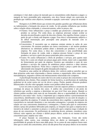 estratégico é vital, dado o preço de mercado que os consumidores estão dispostos a pagar e a
margem de lucro pretendida pelo empresário, este deve buscar atingir um custo-meta de
produção que viabilize estes objetivos, tornando a equação: custo-meta = preço de mercado –
lucro.
        Horngren et al (2004) dizem que existem três grandes questões que influenciam direta
ou indiretamente a formação dos preços de venda. As três grandes influências que incidem
sobre a relação oferta e demanda, e, consecutivamente, sobre os preços, são:
        • Clientes: Estes influenciam o preço à medida que promovem a demanda por um
          produto ou serviço. Por conta disso, as empresas precisam sempre avaliar as
          decisões de precificação a partir da ótica dos clientes. Isto significa formar o preço a
          partir do que o cliente está disposto a pagar. Essa ótica é extremamente subjetiva e
          de difícil mensuração, pois pressupõe uma pesquisa de mercado com os
          consumidores.
        • Concorrentes: É necessário que as empresas estejam atentas às ações de seus
          concorrentes. Os mesmos produtos em outros concorrentes e até mesmo produtos
          alternativos ou substitutos podem afetar a demanda por produtos e serviços da
          empresa. Por conta disso, a ótica dos concorrentes é uma possibilidade para
          formação do preço de venda, onde a empresa procura formar o preço de seus
          produtos e serviços a partir dos preços praticados pelos concorrentes.
        • Custos: Os custos influenciam a oferta de produtos e serviços, pois quanto mais
          baixo for o custo em relação aos preços pagos pelo cliente, maior será a capacidade
          de fornecimento por parte da empresa. Gestores que entendem o custo de seus
          produtos e serviços são capazes de estabelecer preços atrativos e obter retornos
          operacionais desejáveis. Nesta ótica a empresa forma o preço a partir dos custos,
          adicionando uma margem de ganho desejada pela empresa.
        Fazendo-se uma análise da influência destas três variáveis pode-se perceber que as
duas primeiras estão mais relacionadas a fatores externos a organização, ditos como fatores
mercadológicos, enquanto a última está intrinsecamente relacionada com a empresa.
        A precificação baseada em custos não leva em conta os preços dos concorrentes e nem
as preferências dos clientes. Para competir de forma lucrativa, os profissionais de marketing
poderiam ter de cortar custos em vez de elevar o preço. Porém, quando oferecem produtos
diferenciados e de alto valor agregado, muitas vezes podem cobrar mais caro.
        Levar em conta os preços dos concorrentes é um dos aspectos práticos e essenciais da
estratégia de preços na maioria dos casos. A análise dos concorrentes é um ponto de
referência que auxilia a empresa a determinar em que nível fixar seus preços. Quando os
clientes podem escolher entre mais de um fornecedor, abre-se a oportunidade de escolher a
alternativa com maior valor. Assim, é importante que a empresa analise o posicionamento da
concorrência, identificando o tipo de comportamento competitivo no seu setor de atuação e a
posição específica da empresa. O estudo da concorrência deve englobar a caracterização da
concorrência no mercado doméstico e nos mercados estrangeiros, a posição da empresa em
relação aos seus concorrentes domésticos e estrangeiros, a forma pela qual os concorrentes
afetam o preço dos produtos fabricados pela empresa, as situações nas quais a empresa tem a
iniciativa de reduzir e aumentar os preços e o modo pelo qual a empresa reage à redução do
preço de um concorrente. Os profissionais de marketing devem, portanto, considerar como
oferecer valor superior aos clientes e definir preços abaixo, acima ou no mesmo nível da
concorrência para ampliar esse valor.
        O preço baseado na concorrência, porém, tem limitações. Como não inclui
informações sobre custos, essa estratégia deixa em aberto as interrogações sobre a
possibilidade de geração de lucro num dado preço. Se os custos de uma empresa forem mais
altos que os custos dos concorrentes, talvez ela não possa fixar um preço abaixo ou no mesmo
 