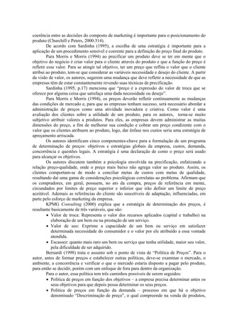 coerência entre as decisões do composto de marketing é importante para o posicionamento do
produto (Churchill e Peters, 2000:314).
         De acordo com Sardinha (1995), a escolha de uma estratégia é importante para a
aplicação de um procedimento sensível e coerente para a definição do preço final do produto.
         Para Morris e Morris (1994) ao precificar um produto deve se ter em mente que o
objetivo do negócio é criar valor para o cliente através do produto e que a função do preço é
refletir esse valor. Para se atingir tal objetivo, ter um preço que reflita o valor que o cliente
atribui ao produto, tem-se que considerar as variáveis necessidade e desejo do cliente. A partir
da visão de valor, os autores, sugerem uma mudança que deve refletir a necessidade de que as
empresas têm de estar constantemente revendo suas técnicas de precificação.
         Sardinha (1995, p.17) menciona que “preço é a expressão do valor de troca que se
oferece por alguma coisa que satisfaça uma dada necessidade ou desejo”.
         Para Morris e Morris (1994), os preços deverão refletir continuamente as mudanças
das condições de mercado e, para que as empresas tenham sucesso, será necessário abordar a
administração de preços como uma atividade inovadora e criativa. Como valor é uma
avaliação dos clientes sobre a utilidade de um produto, para os autores, torna-se muito
subjetivo atribuir valores a produtos. Para eles, as empresas devem administrar as muitas
dimensões do preço, a fim de melhorar sua condição e cobrar um preço condizente com o
valor que os clientes atribuem ao produto, logo, dar ênfase nos custos seria uma estratégia de
apreçamento arriscada.
         Os autores identificam cinco componentes-chave para a formulação de um programa
de determinação de preços: objetivos e estratégias globais da empresa, custos, demanda,
concorrência e questões legais. A estratégia é uma declaração de como o preço será usado
para alcançar os objetivos.
         Os autores discutem também a psicologia envolvida na precificação, enfatizando a
relação preço-qualidade, onde o preço mais baixo não agrega valor ao produto. Assim, os
clientes comportam-se de modo a conciliar metas de custos com metas de qualidade,
resultando daí uma gama de considerações psicológicas correlatas ao problema. Afirmam que
os compradores, em geral, possuem, no ato da compra, preços de referência em mente,
circundados por limites de preço superior e inferior que irão definir um limite de preço
aceitável. Ademais as referências do cliente são suscetíveis de adaptação, influenciadas, em
parte pelo esforço de marketing da empresa.
         KPMG Consulting (2000) explica que a estratégia de determinação dos preços, é
resultante basicamente de três variáveis, que são:
         • Valor de troca: Representa o valor dos recursos aplicados (capital e trabalho) na
           elaboração de um bem ou na prestação de um serviço.
         • Valor de uso: Exprime a capacidade de um bem ou serviço em satisfazer
           determinada necessidade do consumidor e o valor por ele atribuído a essa vontade
           atendida.
         • Escassez: quanto mais raro um bem ou serviço que tenha utilidade, maior seu valor,
           pela dificuldade de ser adquirido.
         Bernardi (1998) trata o assunto sob o ponto de vista de “Política de Preços”. Para o
autor, antes de formar preços e estabelecer outras políticas, deve-se examinar o mercado, o
ambiente, a concorrência e verificar o que o mercado estaria disposto a pagar pelo produto,
para então se decidir, porém com um enfoque de fora para dentro da organização.
         Para o autor, essa política tem três caminhos possíveis de serem seguidos:
         • Política de preços em função dos objetivos – a empresa precisa determinar antes os
           seus objetivos para que depois possa determinar os seus preços.
         • Política de preços em função da demanda – processo em que há o objetivo
           denominado “Descriminação de preço”, o qual compreende na venda de produtos,
 