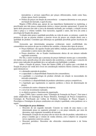 mercadorias e serviços específicos por preços diferenciados, tendo como base,
           cliente, época, local e momento.
         • Política de preços em função da concorrência – a empresa determina os seus preços
           em função do mercado, o qual ela atua.
         Shapiro (1986) afirma que, apesar de sua importância fundamental no marketing, a
precificação tem tido pouca compreensão teórica e menor precisão operacional. O ponto de
apoio deste processo tem sido a curva da demanda inclinada, por exemplo, a relação inversa
entre o preço e o volume vendido. Este raciocínio, segundo o autor, não leva em conta a
psicologia da fixação dos preços.
         A relação entre preço e qualidade percebida, na visão do autor, se estrutura a partir da
premissa de que as pessoas tendem a associar níveis de preços em relação direta com a
qualidade do produto. Considera que diferenças na qualidade percebida geram incertezas do
cliente.
         Acrescenta que determinadas pesquisas evidenciam maior credibilidade dos
consumidores nos preços do que na evidência dos sentidos, e destaca dois tipos de preços:
         • Preços habituais: são aqueles fixados pelo hábito, tradição, psicologia presumida do
           consumidor e outros meios não objetivos;
         • Preços aleatórios: são os fixados imediatamente abaixo de um número redondo
           sugerindo economia.
         Por fim, o autor ressalta que a presença de preços habituais mostra que o consumidor,
em muitos casos, percebe preço de uma maneira não econômica, e conclui que o conceito de
preço como indicador de qualidade deve ser aplicado com habilidade e cuidado.
         Sobre a fixação de preços, Vatan dos Santos (2000, p.5) explica que a atividade de
fixação de preços de venda deve levar em consideração inúmeros fatores externos, dentre os
quais destacam-se:
         • a demanda esperada do produto;
         • a capacidade e a disponibilidade financeira dos consumidores;
         • a qualidade e a tecnologia do produto ofertado em relação às necessidades do
           mercado comprador;
         • a existência e a disponibilidade de produtos substitutos a preços competitivos;
         • a legislação que regulamenta os aspectos jurídicos e éticos de determinação de
           preços;
         • a estrutura de custos e despesas da empresa;
         • o nível de investimento realizado;
         • os objetivos gerais e funcionais da organização.
         Cogan (1999), trata o assunto como “Estratégia de Formação de Preços”. Este tema é
ainda subdividido em Estratégias de Preços Distintos, Estratégias de Preços Competitivos,
Estratégia de Precificação por Linhas de Produtos, Estratégias de Preços Imagem e
Psicológica e Estratégias de preços condizentes em relação à qualidade, como podemos ver a
seguir:
    • Estratégias de preço distintos:
         o Desconto de um segundo mercado: Consiste na venda de uma marca a um
             determinado preço no segmento principal e a um preço reduzido, por meio de
             descontos, num segmento secundário de mercado.
         o Desnatação: Fixação de um preço alto no início da vida do produto, reduzindo-se o
             preço à medida que o volume de vendas diminui, com o objetivo de conquistar
             novos segmentos sensíveis a preço.
         o Desconto periódico: Descontos são oferecidos sistematicamente e de forma
             previsível.
 