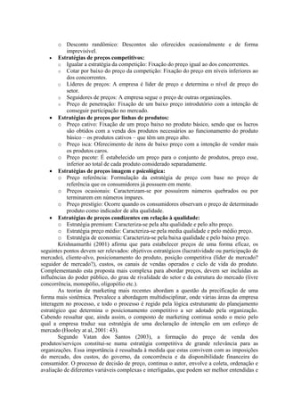 o Desconto randômico: Descontos são oferecidos ocasionalmente e de forma
            imprevisível.
    • Estratégias de preços competitivos:
        o Igualar a estratégia da competição: Fixação do preço igual ao dos concorrentes.
        o Cotar por baixo do preço da competição: Fixação do preço em níveis inferiores ao
            dos concorrentes.
        o Líderes de preços: A empresa é líder de preço e determina o nível de preço do
            setor.
        o Seguidores de preços: A empresa segue o preço de outras organizações.
        o Preço de penetração: Fixação de um baixo preço introdutório com a intenção de
            conseguir participação no mercado.
    • Estratégias de preços por linhas de produtos:
        o Preço cativo: Fixação de um preço baixo no produto básico, sendo que os lucros
            são obtidos com a venda dos produtos necessários ao funcionamento do produto
            básico – os produtos cativos – que têm um preço alto.
        o Preço isca: Oferecimento de itens de baixo preço com a intenção de vender mais
            os produtos caros.
        o Preço pacote: É estabelecido um preço para o conjunto de produtos, preço esse,
            inferior ao total de cada produto considerado separadamente.
    • Estratégias de preços imagem e psicológica:
        o Preço referência: Formulação da estratégia de preço com base no preço de
            referência que os consumidores já possuem em mente.
        o Preços ocasionais: Caracterizam-se por possuírem números quebrados ou por
            terminarem em números ímpares.
        o Preço prestígio: Ocorre quando os consumidores observam o preço de determinado
            produto como indicador de alta qualidade.
    • Estratégias de preços condizentes em relação à qualidade:
        o Estratégia premium: Caracteriza-se pela alta qualidade e pelo alto preço.
        o Estratégia preço médio: Caracteriza-se pela media qualidade e pelo médio preço.
        o Estratégia de economia: Caracteriza-se pela baixa qualidade e pelo baixo preço.
        Krishnamurthi (2001) afirma que para estabelecer preços de uma forma eficaz, os
seguintes pontos devem ser relevados: objetivos estratégicos (lucratividade ou participação de
mercado), cliente-alvo, posicionamento do produto, posição competitiva (líder de mercado?
seguidor de mercado?), custos, os canais de vendas operados e ciclo de vida do produto.
Complementando esta proposta mais complexa para abordar preços, devem ser incluídas as
influências do poder público, do grau de rivalidade do setor e da estrutura do mercado (livre
concorrência, monopólio, oligopólio etc.).
        As teorias de marketing mais recentes abordam a questão da precificação de uma
forma mais sistêmica. Prevalece a abordagem multidisciplinar, onde várias áreas da empresa
interagem no processo, e todo o processo é regido pela lógica estruturante do planejamento
estratégico que determina o posicionamento competitivo a ser adotado pela organização.
Cabendo ressaltar que, ainda assim, o composto de marketing continua sendo o meio pelo
qual a empresa traduz sua estratégia de uma declaração de intenção em um esforço de
mercado (Hooley at al, 2001: 43).
        Segundo Vatan dos Santos (2003), a formação do preço de venda dos
produtos/serviços constitui-se numa estratégia competitiva de grande relevância para as
organizações. Essa importância é ressaltada à medida que estas convivem com as imposições
do mercado, dos custos, do governo, da concorrência e da disponibilidade financeira do
consumidor. O processo de decisão de preço, continua o autor, envolve a coleta, ordenação e
avaliação de diferentes variáveis complexas e interligadas, que podem ser melhor entendidas e
 