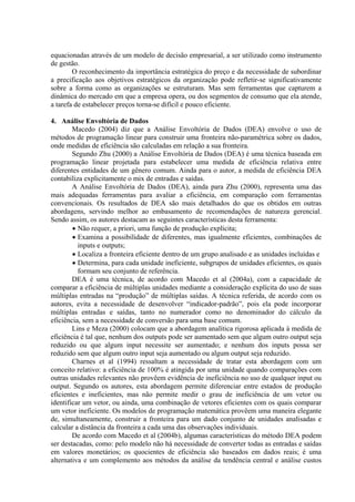 equacionadas através de um modelo de decisão empresarial, a ser utilizado como instrumento
de gestão.
        O reconhecimento da importância estratégica do preço e da necessidade de subordinar
a precificação aos objetivos estratégicos da organização pode refletir-se significativamente
sobre a forma como as organizações se estruturam. Mas sem ferramentas que capturem a
dinâmica do mercado em que a empresa opera, ou dos segmentos de consumo que ela atende,
a tarefa de estabelecer preços torna-se difícil e pouco eficiente.

4. Análise Envoltória de Dados
        Macedo (2004) diz que a Análise Envoltória de Dados (DEA) envolve o uso de
métodos de programação linear para construir uma fronteira não-paramétrica sobre os dados,
onde medidas de eficiência são calculadas em relação a sua fronteira.
        Segundo Zhu (2000) a Análise Envoltória de Dados (DEA) é uma técnica baseada em
programação linear projetada para estabelecer uma medida de eficiência relativa entre
diferentes entidades de um gênero comum. Ainda para o autor, a medida de eficiência DEA
contabiliza explicitamente o mix de entradas e saídas.
        A Análise Envoltória de Dados (DEA), ainda para Zhu (2000), representa uma das
mais adequadas ferramentas para avaliar a eficiência, em comparação com ferramentas
convencionais. Os resultados de DEA são mais detalhados do que os obtidos em outras
abordagens, servindo melhor ao embasamento de recomendações de natureza gerencial.
Sendo assim, os autores destacam as seguintes características desta ferramenta:
        • Não requer, a priori, uma função de produção explícita;
        • Examina a possibilidade de diferentes, mas igualmente eficientes, combinações de
          inputs e outputs;
        • Localiza a fronteira eficiente dentro de um grupo analisado e as unidades incluídas e
        • Determina, para cada unidade ineficiente, subgrupos de unidades eficientes, os quais
          formam seu conjunto de referência.
        DEA é uma técnica, de acordo com Macedo et al (2004a), com a capacidade de
comparar a eficiência de múltiplas unidades mediante a consideração explícita do uso de suas
múltiplas entradas na “produção” de múltiplas saídas. A técnica referida, de acordo com os
autores, evita a necessidade de desenvolver “indicador-padrão”, pois ela pode incorporar
múltiplas entradas e saídas, tanto no numerador como no denominador do cálculo da
eficiência, sem a necessidade de conversão para uma base comum.
        Lins e Meza (2000) colocam que a abordagem analítica rigorosa aplicada à medida de
eficiência é tal que, nenhum dos outputs pode ser aumentado sem que algum outro output seja
reduzido ou que algum input necessite ser aumentado; e nenhum dos inputs possa ser
reduzido sem que algum outro input seja aumentado ou algum output seja reduzido.
        Charnes et al (1994) ressaltam a necessidade de tratar esta abordagem com um
conceito relativo: a eficiência de 100% é atingida por uma unidade quando comparações com
outras unidades relevantes não provêem evidência de ineficiência no uso de qualquer input ou
output. Segundo os autores, esta abordagem permite diferenciar entre estados de produção
eficientes e ineficientes, mas não permite medir o grau de ineficiência de um vetor ou
identificar um vetor, ou ainda, uma combinação de vetores eficientes com os quais comparar
um vetor ineficiente. Os modelos de programação matemática provêem uma maneira elegante
de, simultaneamente, construir a fronteira para um dado conjunto de unidades analisadas e
calcular a distância da fronteira a cada uma das observações individuais.
        De acordo com Macedo et al (2004b), algumas características do método DEA podem
ser destacadas, como: pelo modelo não há necessidade de converter todas as entradas e saídas
em valores monetários; os quocientes de eficiência são baseados em dados reais; é uma
alternativa e um complemento aos métodos da análise da tendência central e análise custos
 