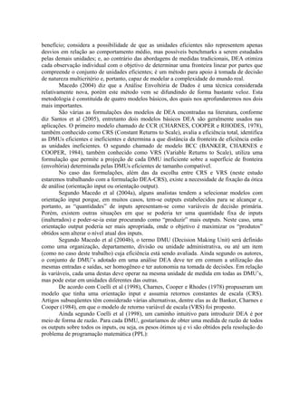 benefício; considera a possibilidade de que as unidades eficientes não representem apenas
desvios em relação ao comportamento médio, mas possíveis benchmarks a serem estudados
pelas demais unidades; e, ao contrário das abordagens de medidas tradicionais, DEA otimiza
cada observação individual com o objetivo de determinar uma fronteira linear por partes que
compreende o conjunto de unidades eficientes; é um método para apoio à tomada de decisão
de natureza multicritério e, portanto, capaz de modelar a complexidade do mundo real.
        Macedo (2004) diz que a Análise Envoltória de Dados é uma técnica considerada
relativamente nova, porém este método vem se difundindo de forma bastante veloz. Esta
metodologia é constituída de quatro modelos básicos, dos quais nos aprofundaremos nos dois
mais importantes.
        São várias as formulações dos modelos de DEA encontradas na literatura, conforme
diz Santos et al (2005), entretanto dois modelos básicos DEA são geralmente usados nas
aplicações. O primeiro modelo chamado de CCR (CHARNES, COOPER e RHODES, 1978),
também conhecido como CRS (Constant Returns to Scale), avalia a eficiência total, identifica
as DMUs eficientes e ineficientes e determina a que distância da fronteira de eficiência estão
as unidades ineficientes. O segundo chamado de modelo BCC (BANKER, CHARNES e
COOPER, 1984), também conhecido como VRS (Variable Returns to Scale), utiliza uma
formulação que permite a projeção de cada DMU ineficiente sobre a superfície de fronteira
(envoltória) determinada pelas DMUs eficientes de tamanho compatível.
        No caso das formulações, além das da escolha entre CRS e VRS (neste estudo
estaremos trabalhando com a formulação DEA-CRS), existe a necessidade de fixação da ótica
de análise (orientação input ou orientação output).
        Segundo Macedo et al (2004a), alguns analistas tendem a selecionar modelos com
orientação input porque, em muitos casos, tem-se outputs estabelecidos para se alcançar e,
portanto, as “quantidades” de inputs apresentam-se como variáveis de decisão primária.
Porém, existem outras situações em que se poderia ter uma quantidade fixa de inputs
(inalterados) e poder-se-ia estar procurando como “produzir” mais outputs. Neste caso, uma
orientação output poderia ser mais apropriada, onde o objetivo é maximizar os “produtos”
obtidos sem alterar o nível atual dos inputs.
        Segundo Macedo et al (2004b), o termo DMU (Decision Making Unit) será definido
como uma organização, departamento, divisão ou unidade administrativa, ou até um item
(como no caso deste trabalho) cuja eficiência está sendo avaliada. Ainda segundo os autores,
o conjunto de DMU’s adotado em uma análise DEA deve ter em comum a utilização das
mesmas entradas e saídas, ser homogêneo e ter autonomia na tomada de decisões. Em relação
às variáveis, cada uma destas deve operar na mesma unidade de medida em todas as DMU’s,
mas pode estar em unidades diferentes das outras.
        De acordo com Coelli et al (1998), Charnes, Cooper e Rhodes (1978) propuseram um
modelo que tinha uma orientação input e assumia retornos constantes de escala (CRS).
Artigos subseqüentes têm considerado várias alternativas, dentre elas as de Banker, Charnes e
Cooper (1984), em que o modelo de retorno variável de escala (VRS) foi proposto.
        Ainda segundo Coelli et al (1998), um caminho intuitivo para introduzir DEA é por
meio de forma de razão. Para cada DMU, gostaríamos de obter uma medida de razão de todos
os outputs sobre todos os inputs, ou seja, os pesos ótimos uj e vi são obtidos pela resolução do
problema de programação matemática (PPL):
 