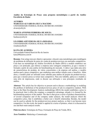 Análise da Estratégia de Preço: uma proposta metodológica a partir da Análise
Envoltória de Dados

AUTORES
MARCELO ALVARO DA SILVA MACEDO
UNIVERSIDADE FEDERAL RURAL DO RIO DE JANEIRO
alvaro@ufrrj.br

MARCO ANTONIO FERREIRA DE SOUZA
UNIVERSIDADE FEDERAL RURAL DO RIO DE JANEIRO
bauhaus@ufrrj.br

LEANDRO AZEVEDO DA SILVA ROSADAS
UNIVERSIDADE FEDERAL RURAL DO RIO DE JANEIRO
rosadas@ufrrj.br

KATIA DE ALMEIDA
Universidade Federal Rural do Rio de Janeiro
katia200@terra.com.br

Resumo: Este artigo tem por objetivo apresentar e discutir uma metodologia para modelagem
do problema de definição de preço de venda de produtos/serviços em mercados competitivos.
Com base na metodologia de Análise Envoltória de Dados (DEA) o modelo estabelece um
preço a ser praticado, que oferece a empresa uma vantagem competitiva, já que o mesmo é
formado a partir de uma análise de benchmarking do mercado. A idéia é que dada uma série
de características do produto, de vários concorrentes e da empresa sob análise, o modelo
analisa qual o preço competitivo, que estabeleça uma melhor relação custo x benefício. Além
disso, o modelo pode ser utilizado como subsídio para análise do projeto do produto/serviço,
para que o mesmo possa se tornar mais competitivo. Para este trabalho, aplica-se o modelo a
uma série de impressoras, onde se discute sua utilização e seus principais resultados de
análise.

Abstract: This article has for objective to present and to discuss a methodology to modeling
the problem of definition of the products/services price of sale in competitive markets. With
base in the Data Envelopment Analysis methodology (DEA) the model establishes a price to
be practiced, that it offers the company a competitive advantage, already it is formed by the
benchmarking analysis of the market. The idea is that given a series of product characteristics,
of several companies and of the company under analysis, the model analyzes which the
competitive price, that it establishes a better cost x benefit relationship. Besides, the model
can be used as subsidy for the products/services project analysis, so that it can become more
competitive. For this work, the model is applied in a series of printers, where it is discussed its
use and their main analysis results.

Palavras-chave: Estratégias de Preço, Formação do Preço de Venda, DEA.

Área Temática: Marketing e Comunicação
 