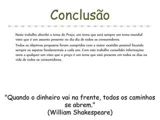 Conclusão
Neste trabalho abordei o tema do Preço, um tema que será sempre um tema mundial
visto que é um assunto presente no dia-dia de todos os consumidores.
Todos os objetivos propostos foram cumpridos com a maior exatidão possivel focando
sempre os aspetos fundamentais a cada um. Com este trabalho consolidei informações
uteis a qualquer um visto que o preço é um tema que está presente em todos os dias na
vida de todos os consumidores.
"Quando o dinheiro vai na frente, todos os caminhos
se abrem."
(William Shakespeare)
 