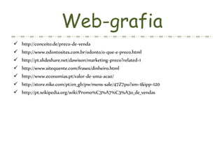 Web-grafia
 http://conceito.de/preco-de-venda
 http://www.odontosites.com.br/odonto/o-que-e-preco.html
 http://pt.slideshare.net/dawison/marketing-preco?related=1
 http://www.sitequente.com/frases/dinheiro.html
 http://www.economias.pt/valor-de-uma-acao/
 http://store.nike.com/pt/en_gb/pw/mens-sale/47Z7pu?sm=1&ipp=120
 http://pt.wikipedia.org/wiki/Promo%C3%A7%C3%A3o_de_vendas
 