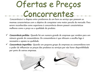 Ofertas e Preços
ConcorrentesConcorrência é a disputa entre produtores de um bem ou serviço que possuam as
mesmas características com o objetivo de conquistar uma maior parcela do mercado. Para
serem reconhecidos como superiores á concorrência devem possuir características
melhores como o preço ou a qualidade do produto.
 Concorrência perfeita: Quando há um numero grande de empresas que vendem para um
número grande de consumidores. Os consumidores é que efetuam a escolha logo é
necessário a aposta na qualidade.
 Concorrência imperfeita: Quando um pequeno grupo de empresas ou consumidores tem
o poder de influenciar os preços dos produtos ou serviços por não haver disponibilidade
por parte de outras empresas.
 
