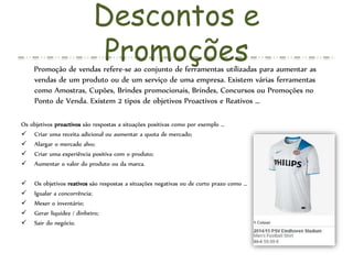 Descontos e
PromoçõesPromoção de vendas refere-se ao conjunto de ferramentas utilizadas para aumentar as
vendas de um produto ou de um serviço de uma empresa. Existem várias ferramentas
como Amostras, Cupões, Brindes promocionais, Brindes, Concursos ou Promoções no
Ponto de Venda. Existem 2 tipos de objetivos Proactivos e Reativos …
Os objetivos proactivos são respostas a situações positivas como por exemplo …
 Criar uma receita adicional ou aumentar a quota de mercado;
 Alargar o mercado alvo;
 Criar uma experiência positiva com o produto;
 Aumentar o valor do produto ou da marca.
 Os objetivos reativos são respostas a situações negativas ou de curto prazo como …
 Igualar a concorrência;
 Mexer o inventário;
 Gerar liquidez / dinheiro;
 Sair do negócio.
 