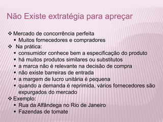 Não Existe extratégia para apreçar
 Mercado de concorrência perfeita
 Muitos fornecedores e compradores
 Na prática:
 consumidor conhece bem a especificação do produto
 há muitos produtos similares ou substitutos
 a marca não é relevante na decisão de compra
 não existe barreiras de entrada
 a margem de lucro unitária é pequena
 quando a demanda é reprimida, vários fornecedores são
expurgados do mercado
 Exemplo:
 Rua da Alfândega no Rio de Janeiro
 Fazendas de tomate
 