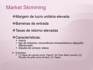 Market Skimming
Margem de lucro unitária elevada
Barreiras de entrada
Taxas de retorno elevadas
Características:
 marca
 tipo de indústria: concorrência monopolística e oligopólio
diferenciado
 impulso de compra: status
 Exemplos:
 (1) Agua de colonia como “Opium” do Yves Saint Laurent; (2)
Roupas de grife como Armani; (3) Viagra
 