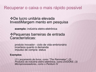 Recuperar o caixa o mais rápido possivel
De lucro unitária elevada
InvestiMargem mento em pesquisa
exemplo: indústria eletro-eletrônica
Pequenas barreiras de entrada
Características:
produto inovador - ciclo de vida embrionário
incerteza quanto à demanda
impulso de compra: status
Exemplos:
(1) Lançamento de livros, como “The Rainmaker”; (2)
Produtos da indústria eletro-eletrônica, como DVDOKE; (3)
Microprocessadores, como o Pentium IV
 