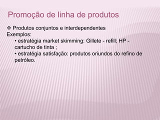 Promoção de linha de produtos
 Produtos conjuntos e interdependentes
Exemplos:
• estratégia market skimming: Gillete - refill; HP -
cartucho de tinta ;
• estratégia satisfação: produtos oriundos do refino de
petróleo.
 