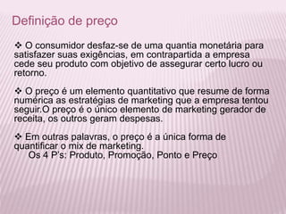 Definição de preço
 O consumidor desfaz-se de uma quantia monetária para
satisfazer suas exigências, em contrapartida a empresa
cede seu produto com objetivo de assegurar certo lucro ou
retorno.
 O preço é um elemento quantitativo que resume de forma
numérica as estratégias de marketing que a empresa tentou
seguir.O preço é o único elemento de marketing gerador de
receita, os outros geram despesas.
 Em outras palavras, o preço é a única forma de
quantificar o mix de marketing.
Os 4 P’s: Produto, Promoção, Ponto e Preço
 