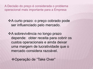 A Decisão do preço é considerada o problema
operacional mais importante para a Empresa
A curto prazo: o preço cobrado pode
ser influenciado pelo mercado.
A sobrevivência no longo prazo
depende: obter receita para cobrir os
custos operacionais e ainda deixar
uma margem de lucratividade que o
mercado considera razoável.
Operação de “Take Over”
 