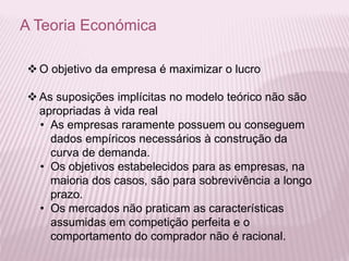 A Teoria Económica
 O objetivo da empresa é maximizar o lucro
 As suposições implícitas no modelo teórico não são
apropriadas à vida real
• As empresas raramente possuem ou conseguem
dados empíricos necessários à construção da
curva de demanda.
• Os objetivos estabelecidos para as empresas, na
maioria dos casos, são para sobrevivência a longo
prazo.
• Os mercados não praticam as características
assumidas em competição perfeita e o
comportamento do comprador não é racional.
 