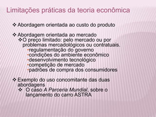 Limitações práticas da teoria econômica
 Abordagem orientada ao custo do produto
 Abordagem orientada ao mercado
O preço limitado: pelo mercado ou por
problemas mercadológicos ou contratuais.
•regulamentação do governo
•condições do ambiente econômico
•desenvolvimento tecnológico
•competição de mercado
•padrões de compra dos consumidores
 Exemplo do uso concomitante das duas
abordagens
 O caso A Parceria Mundial, sobre o
lançamento do carro ASTRA
 