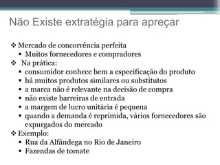 Não Existe extratégia para apreçar
 Mercado de concorrência perfeita
 Muitos fornecedores e compradores
 Na prática:
 consumidor conhece bem a especificação do produto
 há muitos produtos similares ou substitutos
 a marca não é relevante na decisão de compra
 não existe barreiras de entrada
 a margem de lucro unitária é pequena
 quando a demanda é reprimida, vários fornecedores são
expurgados do mercado
 Exemplo:
 Rua da Alfândega no Rio de Janeiro
 Fazendas de tomate
 
