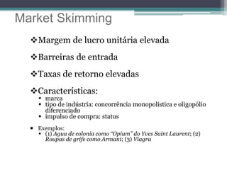 Market Skimming
Margem de lucro unitária elevada
Barreiras de entrada
Taxas de retorno elevadas
Características:
 marca
 tipo de indústria: concorrência monopolística e oligopólio
diferenciado
 impulso de compra: status
 Exemplos:
 (1) Agua de colonia como “Opium” do Yves Saint Laurent; (2)
Roupas de grife como Armani; (3) Viagra
 