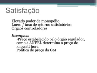 Satisfação
Elevado poder de monopólio
Lucro / taxa de retorno satisfatórios
Órgãos controladores
Exemplos:
•Preço estabelecido pelo órgão regulador,
como a ANEEL determina o preço do
kilowatt hora
Política de preço da GM
 