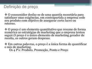 Definição de preço
 O consumidor desfaz-se de uma quantia monetária para
satisfazer suas exigências, em contrapartida a empresa cede
seu produto com objetivo de assegurar certo lucro ou
retorno.
 O preço é um elemento quantitativo que resume de forma
numérica as estratégias de marketing que a empresa tentou
seguir.O preço é o único elemento de marketing gerador de
receita, os outros geram despesas.
 Em outras palavras, o preço é a única forma de quantificar
o mix de marketing.
Os 4 P’s: Produto, Promoção, Ponto e Preço
 