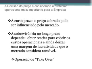A Decisão do preço é considerada o problema
operacional mais importante para a Empresa
A curto prazo: o preço cobrado pode
ser influenciado pelo mercado.
A sobrevivência no longo prazo
depende: obter receita para cobrir os
custos operacionais e ainda deixar
uma margem de lucratividade que o
mercado considera razoável.
Operação de “Take Over”
 