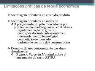 Limitações práticas da teoria econômica
 Abordagem orientada ao custo do produto
 Abordagem orientada ao mercado
O preço limitado: pelo mercado ou por
problemas mercadológicos ou contratuais.
•regulamentação do governo
•condições do ambiente econômico
•desenvolvimento tecnológico
•competição de mercado
•padrões de compra dos consumidores
 Exemplo do uso concomitante das duas
abordagens
 O caso A Parceria Mundial, sobre o
lançamento do carro ASTRA
 
