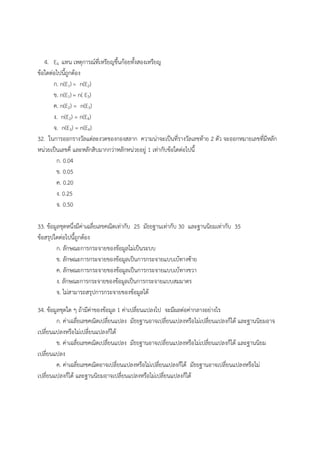 4. E4 แทน เหตุการณ์ที่เหรียญขึ้นก้อยทั้งสองเหรียญ
ข้อใดต่อไปนี้ถูกต้อง
ก. n(E1)= n(E2)
ข. n(E1)= n( E3)
ค. n(E2) = n(E3)
ง. n(E2) = n(E4)
จ. n(E3) = n(E4)
32. ในการออกรางวัลแต่ละงวดของกองสลาก ความน่าจะเป็นที่รางวัลเลขท้าย 2 ตัว จะออกหมายเลขที่มีหลัก
หน่วยเป็นเลขคี่ และหลักสิบมากกว่าหลักหน่วยอยู่ 1 เท่ากับข้อใดต่อไปนี้
ก. 0.04
ข. 0.05
ค. 0.20
ง. 0.25
จ. 0.50
33. ข้อมูลชุดหนึ่งมีค่าเฉลี่ยเลขคณิตเท่ากับ 25 มัธยฐานเท่ากับ 30 และฐานนิยมเท่ากับ 35
ข้อสรุปใดต่อไปนี้ถูกต้อง
ก. ลักษณะการกระจายของข้อมูลไม่เป็นระบบ
ข. ลักษณะการกระจายของข้อมูลเป็นการกระจายแบบเบ้ทางซ้าย
ค. ลักษณะการกระจายของข้อมูลเป็นการกระจายแบบเบ้ทางขวา
ง. ลักษณะการกระจายของข้อมูลเป็นการกระจายแบบสมมาตร
จ. ไม่สามารถสรุปการกระจายของข้อมูลได้
34. ข้อมูลชุดใด ๆ ถ้ามีค่าของข้อมูล 1 ค่าเปลี่ยนแปลงไป จะมีผลต่อค่ากลางอย่างไร
ก. ค่าเฉลี่ยเลขคณิตเปลี่ยนแปลง มัธยฐานอาจเปลี่ยนแปลงหรือไม่เปลี่ยนแปลงก็ได้ และฐานนิยมอาจ
เปลี่ยนแปลงหรือไม่เปลี่ยนแปลงก็ได้
ข. ค่าเฉลี่ยเลขคณิตเปลี่ยนแปลง มัธยฐานอาจเปลี่ยนแปลงหรือไม่เปลี่ยนแปลงก็ได้ และฐานนิยม
เปลี่ยนแปลง
ค. ค่าเฉลี่ยเลขคณิตอาจเปลี่ยนแปลงหรือไม่เปลี่ยนแปลงก็ได้ มัธยฐานอาจเปลี่ยนแปลงหรือไม่
เปลี่ยนแปลงก็ได้ และฐานนิยมอาจเปลี่ยนแปลงหรือไม่เปลี่ยนแปลงก็ได้
 