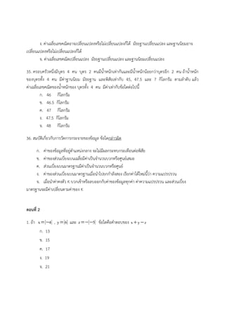 ง. ค่าเฉลี่ยเลขคณิตอาจเปลี่ยนแปลงหรือไม่เปลี่ยนแปลงก็ได้ มัธยฐานเปลี่ยนแปลง และฐานนิยมอาจ
เปลี่ยนแปลงหรือไม่เปลี่ยนแปลงก็ได้
จ. ค่าเฉลี่ยเลขคณิตเปลี่ยนแปลง มัธยฐานเปลี่ยนแปลง และฐานนิยมเปลี่ยนแปลง
35. ครอบครัวหนึ่งมีบุตร 4 คน บุตร 2 คนมีน้ําหนักเท่ากันและมีน้ําหนักน้อยกว่าบุตรอีก 2 คน ถ้าน้ําหนัก
ของบุตรทั้ง 4 คน มีค่าฐานนิยม มัธยฐาน และพิสัยเท่ากับ 45, 47.5 และ 7 กิโลกรัม ตามลําดับ แล้ว
ค่าเฉลี่ยเลขคณิตของน้ําหนักของ บุตรทั้ง 4 คน มีค่าเท่ากับข้อใดต่อไปนี้
ก. 46 กิโลกรัม
ข. 46.5 กิโลกรัม
ค. 47 กิโลกรัม
ง. 47.5 กิโลกรัม
จ. 48 กิโลกรัม
36. สมบัติเกี่ยวกับการวัดการกระจายของข้อมูล ข้อใดกล่าวผิด
ก. ค่าของข้อมูลที่อยู่ตําแหน่งกลาง จะไม่มีผลกระทบกระเทือนต่อพิสัย
ข. ค่าของส่วนเบี่ยงเบนเฉลี่ยมีค่าเป็นจํานวนบวกหรือศูนย์เสมอ
ค. ส่วนเบี่ยงเบนมาตรฐานมีค่าเป็นจํานวนบวกหรือศูนย์
ง. ค่าของส่วนเบี่ยงเบนมาตรฐานเมื่อนําไปยกกําลังสอง เรียกค่าได้ใหม่นี้ว่า ความแปรปรวน
จ. เมื่อนําค่าคงตัว K บวกเข้าหรือลบออกกับค่าของข้อมูลทุกค่า ค่าความแปรปรวน และส่วนเบี่ยง
มาตรฐานจะมีค่าเปลี่ยนตามค่าของ K
ตอนที่ 2
1. ถ้า x 4  , y 6 และ z 5  ข้อใดคือคําตอบของ x y z 
ก. 13
ข. 15
ค. 17
ง. 19
จ. 21
 