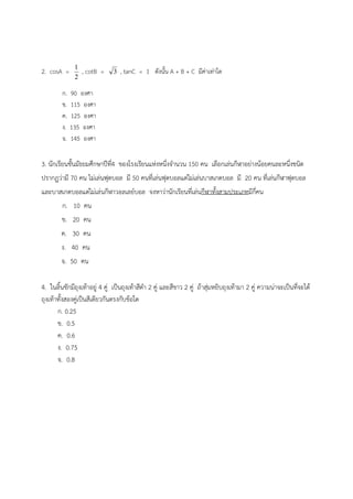 2. cosA =
2
1
, cotB = 3 , tanC = 1 ดังนั้น A + B + C มีค่าเท่าใด
ก. 90 องศา
ข. 115 องศา
ค. 125 องศา
ง. 135 องศา
จ. 145 องศา
3. นักเรียนชั้นมัธยมศึกษาปีที่4 ของโรงเรียนแห่งหนึ่งจํานวน 150 คน เลือกเล่นกีฬาอย่างน้อยคนละหนึ่งชนิด
ปรากฏว่ามี 70 คน ไม่เล่นฟุตบอล มี 50 คนที่เล่นฟุตบอลแต่ไม่เล่นบาสเกตบอล มี 20 คน ที่เล่นกีฬาฟุตบอล
และบาสเกตบอลแต่ไม่เล่นกีฬาวอลเลย์บอล จงหาว่านักเรียนที่เล่นกีฬาทั้งสามประเภทมีกี่คน
ก. 10 คน
ข. 20 คน
ค. 30 คน
ง. 40 คน
จ. 50 คน
4. ในลิ้นชักมีถุงเท้าอยู่ 4 คู่ เป็นถุงเท้าสีดํา 2 คู่ และสีขาว 2 คู่ ถ้าสุ่มหยิบถุงเท้ามา 2 คู่ ความน่าจะเป็นที่จะได้
ถุงเท้าทั้งสองคู่เป็นสีเดียวกันตรงกับข้อใด
ก. 0.25
ข. 0.5
ค. 0.6
ง. 0.75
จ. 0.8
 