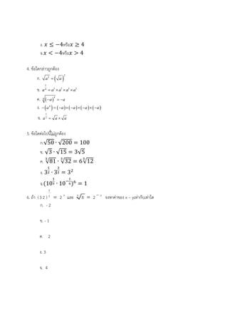 ง. 4หรือ 4
จ. 4หรือ 4
4. ข้อใดกล่าวถูกต้อง
ก.  
2
2
a a
ข.
1
1 1 1 14
a a a a a   
ค.  
4
4
a a  
ง.          4
a a a a a        
จ.
1
2
a a a 
5. ข้อใดต่อไปนี้ไม่ถูกต้อง
ก.√50 ∙ √200 100
ข. √3 ∙ √15 3√5
ค. √81 ∙ √32 6√12
ง. 3 ∙ 3 3
จ. 10 ∙ 10 1
6. ถ้า
3
5(3 2 ) 2 x
 และ 3
8 2 y
 จงหาค่าของ x – yเท่ากับเท่าใด
ก. - 2
ข. - 1
ค. 2
ง. 3
จ. 4
 
