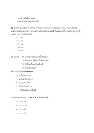 ง. พจน์ที่ 1 เป็นจํานวนเฉพาะ
จ. ผลต่างร่วมมีค่าน้อยกว่าพจน์ที่ 1
21. นักเรียนกลุ่มหนึ่งจํานวน 50 คนมี 32 คนไม่ชอบเล่นกีฬาและไม่ชอบฟังเพลงถ้ามี 6 คนชอบฟังเพลง
แต่ไม่ชอบเล่นกีฬาและมี 1 คนชอบเล่นกีฬาแต่ไม่ชอบฟังเพลงแล้วนักเรียนในกลุ่มนี่ที่ชอบเล่นกีฬาและชอบฟัง
เพลงมีจํานวนเท่ากับข้อใดต่อไปนี้
ก. 11 คน
ข. 12 คน
ค. 17 คน
ง. 18 คน
จ. 20 คน
22. จากเหตุ 1) คุณครูทุกคนในโรงเรียนนี้เป็นคนใจดี
2) มีครูบางคนในโรงเรียนนี้เป็นคนร่ํารวย
3) วีระไม่ได้เป็นครูในโรงเรียนนี้
4) นารีไม่เป็นคนใจดี
ข้อใดต่อไปนี้เป็นผลที่สมเหตุสมผล
ก. นารีเป็นคนร่ํารวย
ข. นารีไม่ได้เป็นคนร่ํารวย
ค. วีระเป็นคนใจร้าย
ง. วีระไม่เป็นคนร่ํารวย
จ. นารีไม่ได้เป็นครูโรงเรียนนี้
23. คําตอบของสมการx2
– 6x + 4 = 0เท่ากับข้อใด
ก. 3 + 5
ข. – 3 – 5
ค. 5 – 3
ง. – 5 – 3
 