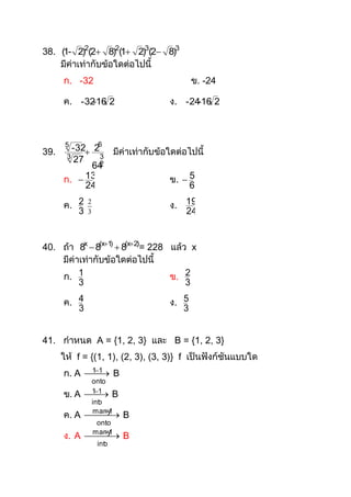 38. (1- 2)2(2 8)2(1 2)3(2 8)3
    มีค่าเท่ากับข้อใดต่อไปนี้
      ก. -32                                    ข. -24

      ค. - 32 16 2
             -                           ง. - 24 16 2
                                                -




39.
       5
         - 32 26         มีค่าเท่ากับข้อใดต่อไปนี้
       3        3
          27    2
              64
      ก.  13                            ข.  5
             24                               6

      ค. 2   2
                                         ง. 19
         3   3                              24


40. ถ้า 8x  8(x1)  8(x2)= 228 แล้ว x
    มีค่าเท่ากับข้อใดต่อไปนี้
    ก. 1                          ข. 2
         3                            3

      ค. 4                               ง. 5
         3                                  3


41. กาหนด A = {1, 2, 3} และ B = {1, 2, 3}
      ให้ f = {(1, 1), (2, 3), (3, 3)} f เป็นฟังก์ชันแบบใด
      ก. A  1 B
            
            1
              onto
      ข. A   1
              
              1
                        B
                 int
                   o
                     1
      ค. A   B
                many
                  onto
                    1
      ง. A   B
                many
                  int
                    o
 