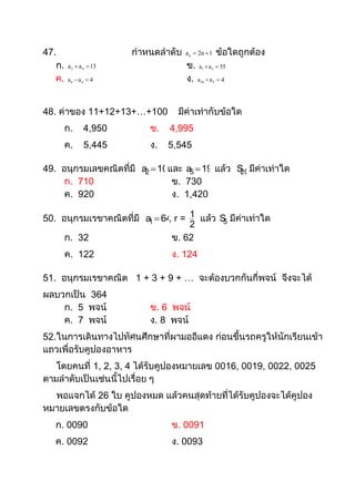 47.                      กาหนดลาดับ   a n  2n  1       ข้อใดถูกต้อง
   ก.   a 2  a 4  13                ข. a  a
                                             1   5        55

   ค.   a6  a4  4                   ง. a  a
                                            10       3   4




48. ค่าของ 11+12+13+…+100          มีค่าเท่ากับข้อใด
        ก.     4,950        ข.   4,995
        ค.     5,445        ง.   5,545

49. อนุกรมเลขคณิตที่มี a2  10และ a5  19 แล้ว S มีค่าเท่าใด
                                                20
     ก. 710                    ข. 730
     ค. 920                    ง. 1,420

50. อนุกรมเรขาคณิตที่มี a  64 r = 1 แล้ว S มีค่าเท่าใด
                         1   ,             5
                                   2
     ก. 32                     ข. 62
        ค. 122                   ง. 124

51. อนุกรมเรขาคณิต 1 + 3 + 9 + … จะต้องบวกกันกี่พจน์ จึงจะได้
ผลบวกเป็น 364
    ก. 5 พจน์               ข. 6 พจน์
    ค. 7 พจน์               ง. 8 พจน์
52.ในการเดินทางไปทัศนศึกษาที่ผามออีแดง ก่อนขึ้นรถครูให้นักเรียนเข้า
แถวเพื่อรับคูปองอาหาร
   โดยคนที่ 1, 2, 3, 4 ได้รับคูปองหมายเลข 0016, 0019, 0022, 0025
ตามลาดับเป็นเช่นนี้ไปเรื่อย ๆ
  พอแจกได้ 26 ใบ คูปองหมด แล้วคนสุดท้ายที่ได้รับคูปองจะได้คูปอง
หมายเลขตรงกับข้อใด
   ก. 0090                       ข. 0091
   ค. 0092                       ง. 0093
 