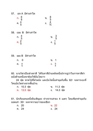 57.   sin A มีค่าเท่าใด
      ก. 6                   ข. 8
          8                     5
      ค. 4                   ง. 4
         5                      10


58. cos B มีค่าเท่าใด
    ก. 4                          ข. 3
        5                             5
    ค. 2                          ง. 1
       5                             5



59. sec B มีค่าเท่าใด
      ก.   0                      ข. 1
      ค.   4                      ง.   5
           5                           4



60. นายวิชาเป็นช่างทาสี ได้รับทาสีบ้านหลังหนึ่งปรากฏว่าในการทาสีฝา
ผนังด้านหนึ่งเขาต้องใช้บันไดยาว
    24 ฟุต พาดไปที่ฝาผนัง และบันไดนั้นทามุมกับพื้น 62๐ จงหาระยะที่
โคนบันไดห่างจากพื้นบ้าน
     ก. 10.3 ฟุต                     ข. 11.3 ฟุต
     ค. 13.5 ฟุต                     ง. 14.3 ฟุต


61. นักเรียนคนหนึ่งยืนเชิญธง ห่างจากเสาธง 4 เมตร โดยเชือกทามุมกับ
ยอดเสา 30๐ จงหาความยาวของเชือก
    ก. 20                          ข. 22
    ค. 24                          ง. 24
 