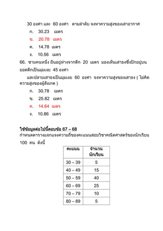 30 องศา และ 60 องศา ตามลาดับ จงหาความสูงของเสาอากาศ
     ก.   30.23   เมตร
     ข.   20.78 เมตร
     ค.   14.78 เมตร
     ง.   10.56 เมตร
66. ชายคนหนึ่ง ยืนอยู่ห่างจากตึก 20 เมตร มองเห็นเสาธงซึ่งปักอยู่บน
ยอดตึกเป็นมุมเงย 45 องศา
   และปลายเสาธงเป็นมุมเงย 60 องศา จงหาความสูงของเสาธง ( ไม่คิด
ความสูงของผู้สังเกต )
     ก.   30.78   เมตร
     ข.   25.82 เมตร
     ค.   14.64 เมตร
     ง.   10.86 เมตร


ใช้ขอมูลต่อไปนี้ตอบข้อ 67 – 68
    ้
กาหนดตารางแจกแจงความถี่ของคะแนนสอบวิชาคณิตศาสตร์ของนักเรียน
100 คน ดังนี้
                         คะแนน      จานวน
                                    นักเรียน
                         30 – 39       5
                         40 – 49      15
                         50 – 59      40
                         60 – 69      25
                         70 – 79      10
                         80 – 89       5
 