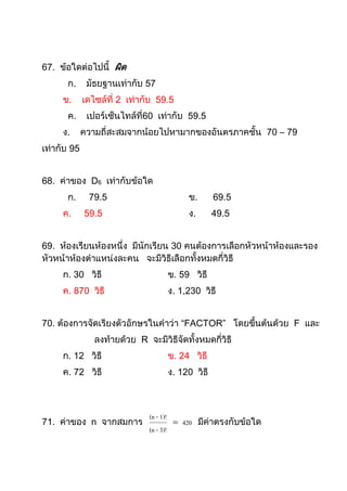67. ข้อใดต่อไปนี้ ผิด
      ก.      มัธยฐานเท่ากับ 57
     ข.      เดไซล์ที่ 2 เท่ากับ 59.5
      ค.      เปอร์เซ็นไทล์ที่60 เท่ากับ 59.5
     ง.      ความถี่สะสมจากน้อยไปหามากของอันตรภาคชั้น 70 – 79
เท่ากับ 95


68. ค่าของ D6 เท่ากับข้อใด
      ก.      79.5                        ข.      69.5
     ค.      59.5                         ง.      49.5


69. ห้องเรียนห้องหนึ่ง มีนักเรียน 30 คนต้องการเลือกหัวหน้าห้องและรอง
หัวหน้าห้องตาแหน่งละคน จะมีวิธีเลือกทั้งหมดกี่วิธี
     ก. 30 วิธี                     ข. 59 วิธี
     ค. 870 วิธี                    ง. 1,230 วิธี


70. ต้องการจัดเรียงตัวอักษรในคาว่า “FACTOR” โดยขึ้นต้นด้วย F และ
                ลงท้ายด้วย R จะมีวิธีจัดทั้งหมดกี่วิธี
     ก. 12 วิธี                     ข. 24 วิธี
     ค. 72 วิธี                     ง. 120 วิธี



                               (n - 1)!
71. ค่าของ n จากสมการ                    420 มีค่าตรงกับข้อใด
                               (n - 3)!
 