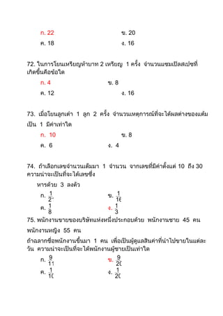 ก. 22                            ข. 20
     ค. 18                            ง. 16


72. ในการโยนเหรียญห้าบาท 2 เหรียญ 1 ครั้ง จานวนแซมเปิลสเปซที่
เกิดขึ้นคือข้อใด
     ก. 4                      ข. 8
     ค. 12                            ง. 16


73. เมื่อโยนลูกเต๋า 1 ลูก 2 ครั้ง จานวนเหตุการณ์ที่จะได้ผลต่างของแต้ม
เป็น 1 มีค่าเท่าใด
     ก. 10                            ข. 8
     ค. 6                      ง. 4


74. ถ้าเลือกเลขจานวนเต็มมา 1 จานวน จากเลขที่มีค่าตั้งแต่ 10 ถึง 30
ความน่าจะเป็นที่จะได้เลขซึ่ง
    หารด้วย 3 ลงตัว
     ก. 1                   ข. 1
        21                      16
     ค. 1                   ง. 1
        8                       3
75. พนักงานขายของบริษัทแห่งหนึ่งประกอบด้วย พนักงานชาย 45 คน
พนักงานหญิง 55 คน
ถ้าฉลากชื่อพนักงานขึ้นมา 1 คน เพื่อเป็นผู้ดูแลสินค่าที่นาไปขายในแต่ละ
วัน ความน่าจะเป็นที่จะได้พนักงานผู้ชายเป็นเท่าใด
     ก. 9                      ข. 9
        11                         20
     ค. 1                      ง. 1
        10                         20
 
