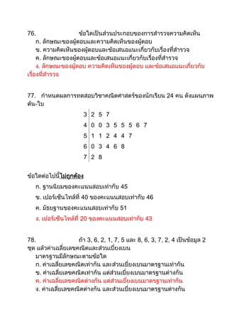 76.                  ข้อใดเป็นส่วนประกอบของการสารวจความคิดเห็น
     ก. ลักษณะของผู้ตอบและความคิดเห็นของผู้ตอบ
     ข. ความคิดเห็นของผู้ตอบและข้อเสนอแนะเกี่ยวกับเรื่องที่สารวจ
     ค. ลักษณะของผู้ตอบและข้อเสนอแนะเกี่ยวกับเรื่องที่สารวจ
     ง. ลักษณะของผู้ตอบ ความคิดเห็นของผู้ตอบ และข้อเสนอแนะเกี่ยวกับ
เรื่องที่สารวจ


77. กาหนดผลการทดสอบวิชาคณิตศาสตร์ของนักเรียน 24 คน ดังแผนภาพ
ต้น-ใบ
                       3 2 5 7
                       4 0 0 3 5 5 5 6 7
                       5 1 1 2 4 4 7
                       6 0 3 4 6 8
                       7 2 8


ข้อใดต่อไปนี้ไม่ถกต้อง
                 ู
   ก. ฐานนิยมของคะแนนสอบเท่ากับ 45
   ข. เปอร์เซ็นไทล์ที่ 40 ของคะแนนสอบเท่ากับ 46
   ค. มัธยฐานของคะแนนสอบเท่ากับ 51
   ง. เปอร์เซ็นไทล์ที่ 20 ของคะแนนสอบเท่ากับ 43


78.                  ถ้า 3, 6, 2, 1, 7, 5 และ 8, 6, 3, 7, 2, 4 เป็นข้อมูล 2
ชุด แล้วค่าเฉลี่ยเลขคณิตและส่วนเบี่ยงเบน
   มาตรฐานมีลักษณะตามข้อใด
   ก. ค่าเฉลี่ยเลขคณิตเท่ากัน และส่วนเบี่ยงเบนมาตรฐานเท่ากัน
   ข. ค่าเฉลี่ยเลขคณิตเท่ากัน แต่ส่วนเบี่ยงเบนมาตรฐานต่างกัน
   ค. ค่าเฉลี่ยเลขคณิตต่างกัน แต่ส่วนเบี่ยงเบนมาตรฐานเท่ากัน
   ง. ค่าเฉลี่ยเลขคณิตต่างกัน และส่วนเบี่ยงเบนมาตรฐานต่างกัน
 
